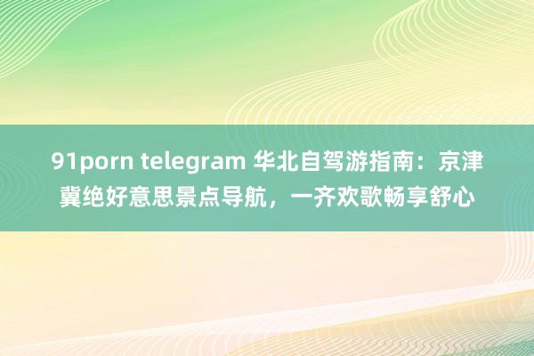 91porn telegram 华北自驾游指南：京津冀绝好意思景点导航，一齐欢歌畅享舒心