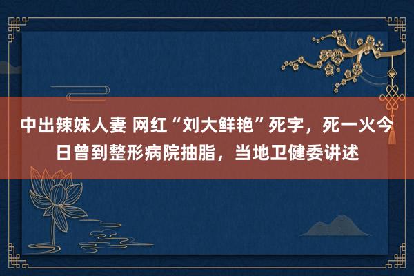 中出辣妹人妻 网红“刘大鲜艳”死字，死一火今日曾到整形病院抽脂，当地卫健委讲述