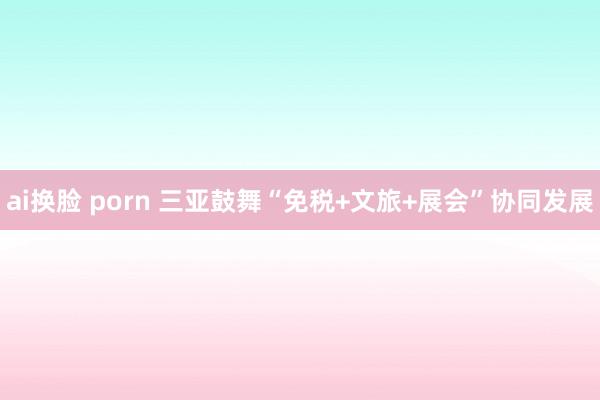 ai换脸 porn 三亚鼓舞“免税+文旅+展会”协同发展