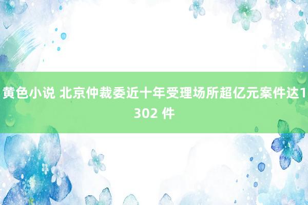 黄色小说 北京仲裁委近十年受理场所超亿元案件达1302 件