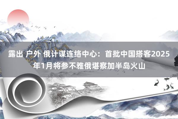 露出 户外 俄计谋连络中心：首批中国搭客2025年1月将参不雅俄堪察加半岛火山