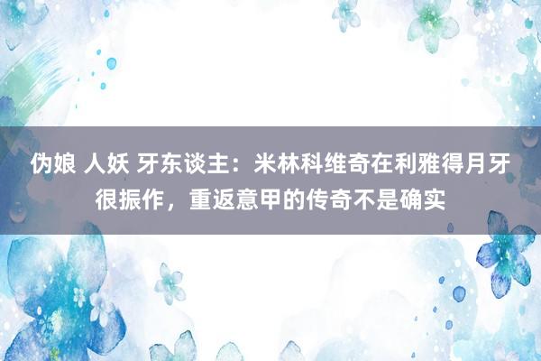 伪娘 人妖 牙东谈主：米林科维奇在利雅得月牙很振作，重返意甲的传奇不是确实