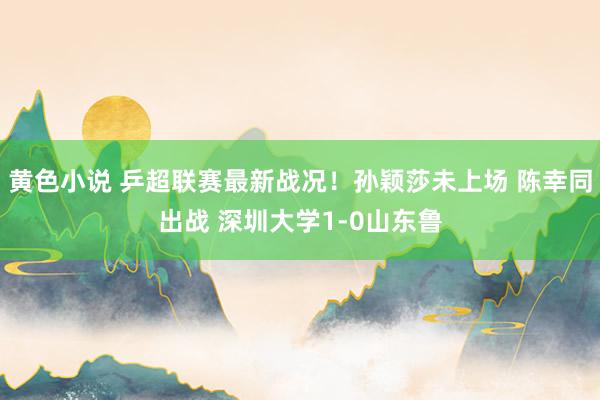 黄色小说 乒超联赛最新战况！孙颖莎未上场 陈幸同出战 深圳大学1-0山东鲁