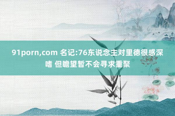 91porn，com 名记:76东说念主对里德很感深嗜 但瞻望暂不会寻求重聚