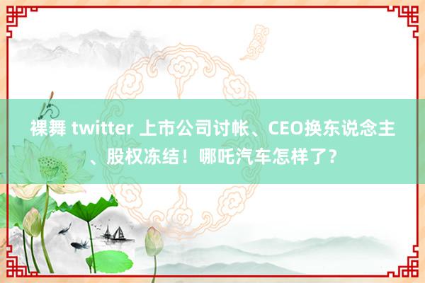 裸舞 twitter 上市公司讨帐、CEO换东说念主、股权冻结！哪吒汽车怎样了？