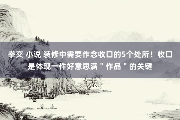 拳交 小说 装修中需要作念收口的5个处所！收口是体现一件好意思满＂作品＂的关键