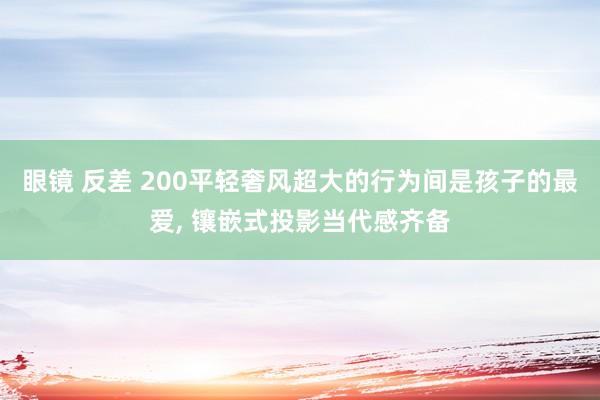 眼镜 反差 200平轻奢风超大的行为间是孩子的最爱， 镶嵌式投影当代感齐备