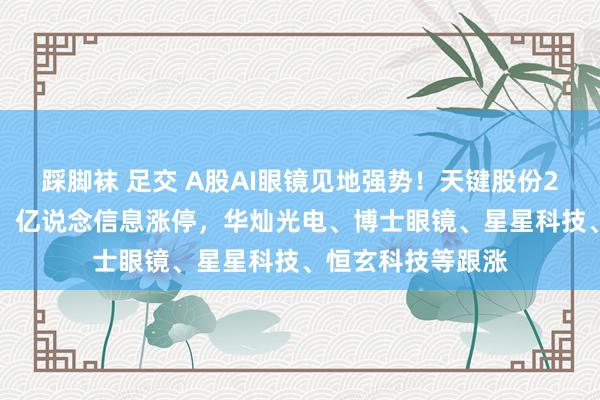 踩脚袜 足交 A股AI眼镜见地强势！天键股份20cm涨停改动高，亿说念信息涨停，华灿光电、博士眼镜、星星科技、恒玄科技等跟涨