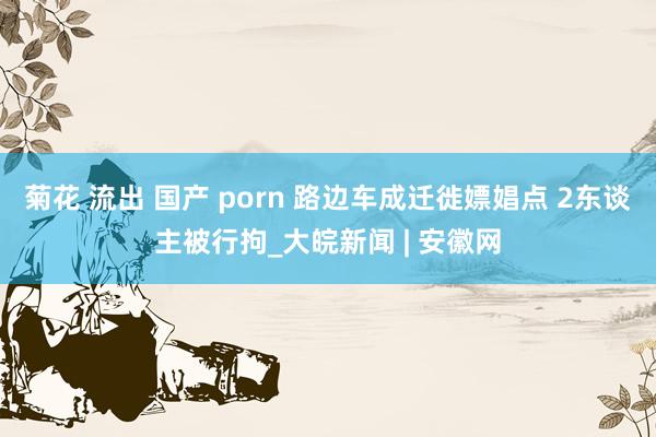 菊花 流出 国产 porn 路边车成迁徙嫖娼点 2东谈主被行拘_大皖新闻 | 安徽网