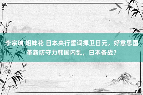 李宗瑞 姐妹花 日本央行誓词捍卫日元，好意思国革新防守力韩国内乱，日本备战？