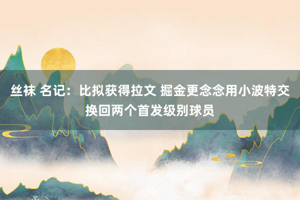 丝袜 名记：比拟获得拉文 掘金更念念用小波特交换回两个首发级别球员