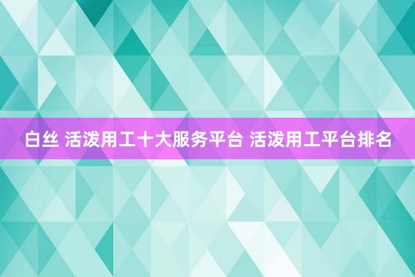 白丝 活泼用工十大服务平台 活泼用工平台排名