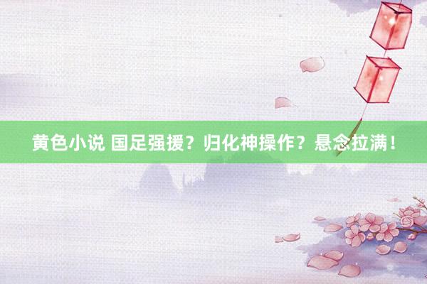 黄色小说 国足强援？归化神操作？悬念拉满！