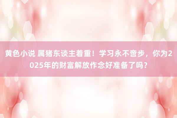 黄色小说 属猪东谈主着重！学习永不啻步，你为2025年的财富解放作念好准备了吗？