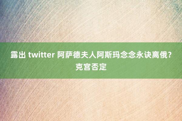 露出 twitter 阿萨德夫人阿斯玛念念永诀离俄？克宫否定