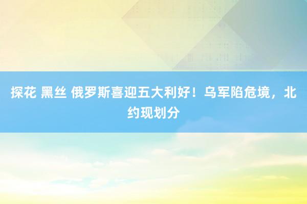 探花 黑丝 俄罗斯喜迎五大利好！乌军陷危境，北约现划分