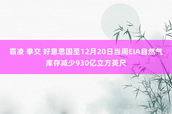 霸凌 拳交 好意思国至12月20日当周EIA自然气库存减少930亿立方英尺