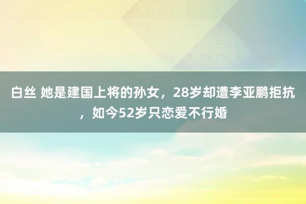 白丝 她是建国上将的孙女，28岁却遭李亚鹏拒抗，如今52岁只恋爱不行婚