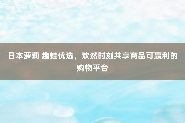 日本萝莉 趣蛙优选，欢然时刻共享商品可赢利的购物平台