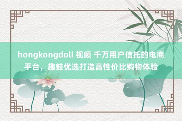 hongkongdoll 视频 千万用户信托的电商平台，趣蛙优选打造高性价比购物体验