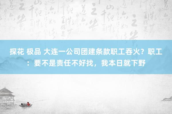 探花 极品 大连一公司团建条款职工吞火？职工：要不是责任不好找，我本日就下野