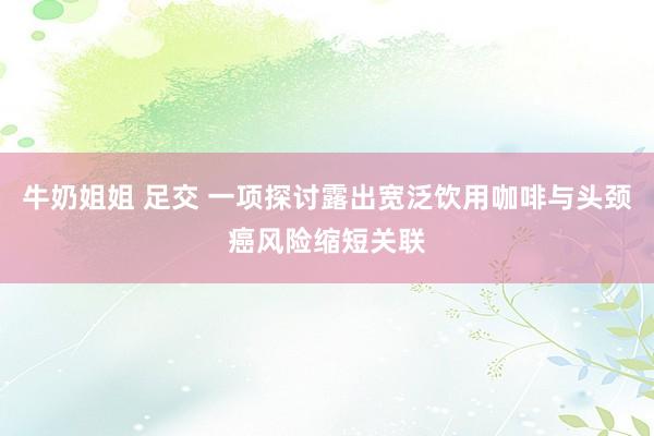 牛奶姐姐 足交 一项探讨露出宽泛饮用咖啡与头颈癌风险缩短关联