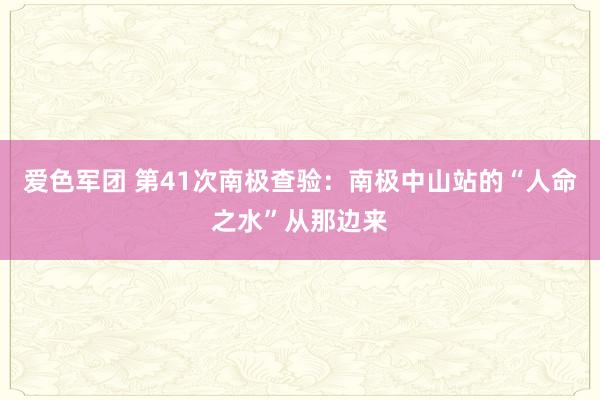 爱色军团 第41次南极查验：南极中山站的“人命之水”从那边来