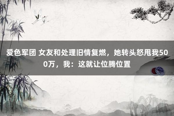 爱色军团 女友和处理旧情复燃，她转头怒甩我500万，我：这就让位腾位置