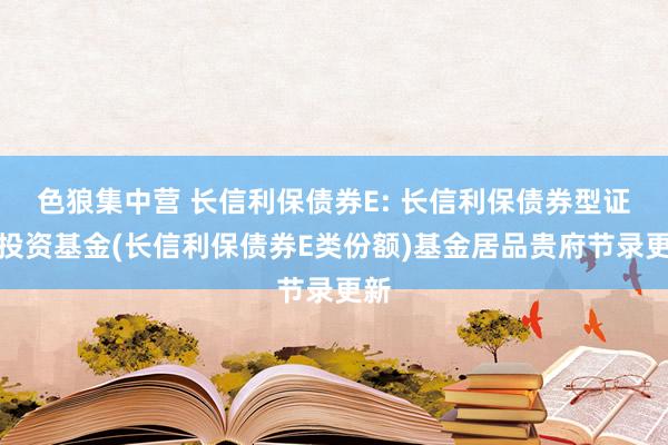 色狼集中营 长信利保债券E: 长信利保债券型证券投资基金(长信利保债券E类份额)基金居品贵府节录更新