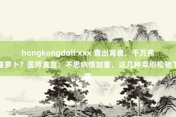 hongkongdoll xxx 查出肾衰，千万弗成碰萝卜？医师直言：不思病情加重，这几种菜别松驰下嘴