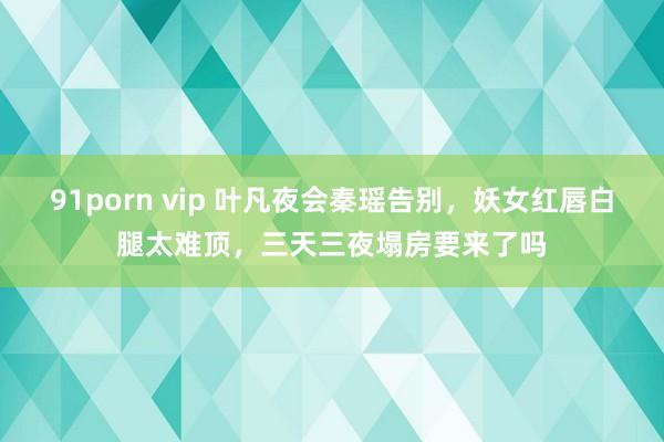 91porn vip 叶凡夜会秦瑶告别，妖女红唇白腿太难顶，三天三夜塌房要来了吗