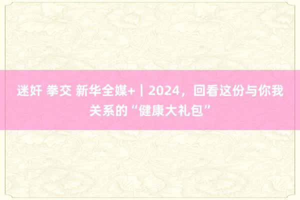 迷奸 拳交 新华全媒+｜2024，回看这份与你我关系的“健康大礼包”