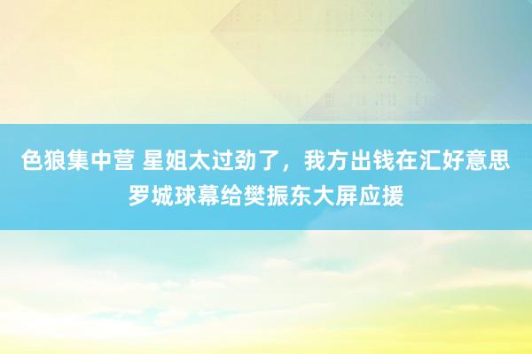 色狼集中营 星姐太过劲了，我方出钱在汇好意思罗城球幕给樊振东大屏应援