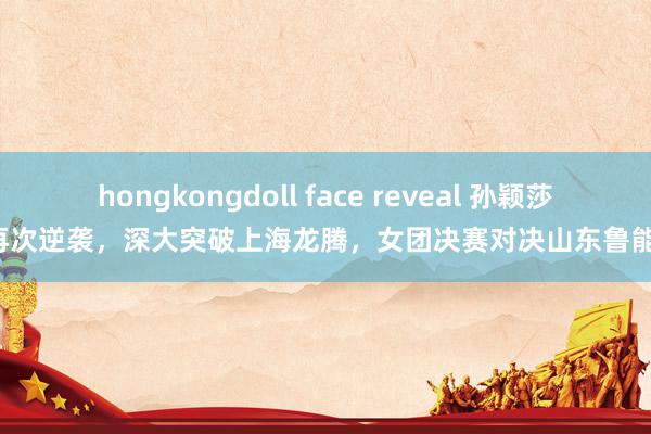 hongkongdoll face reveal 孙颖莎再次逆袭，深大突破上海龙腾，女团决赛对决山东鲁能！