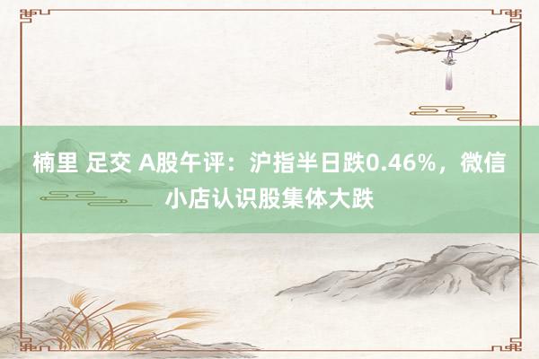 楠里 足交 A股午评：沪指半日跌0.46%，微信小店认识股集体大跌