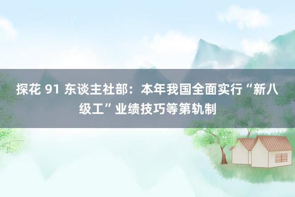 探花 91 东谈主社部：本年我国全面实行“新八级工”业绩技巧等第轨制