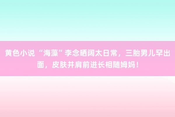 黄色小说 “海藻”李念晒阔太日常，三胎男儿罕出面，皮肤并肩前进长相随姆妈！