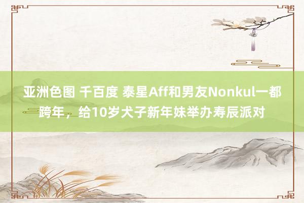 亚洲色图 千百度 泰星Aff和男友Nonkul一都跨年，给10岁犬子新年妹举办寿辰派对