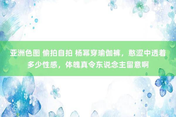 亚洲色图 偷拍自拍 杨幂穿瑜伽裤，憨涩中透着多少性感，体魄真令东说念主留意啊