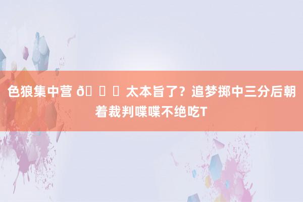 色狼集中营 😅太本旨了？追梦掷中三分后朝着裁判喋喋不绝吃T