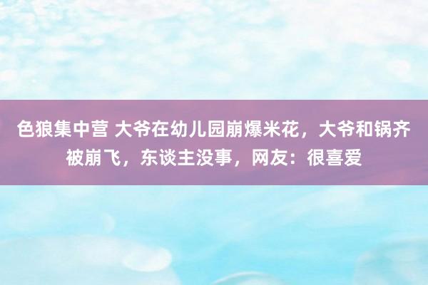 色狼集中营 大爷在幼儿园崩爆米花，大爷和锅齐被崩飞，东谈主没事，网友：很喜爱