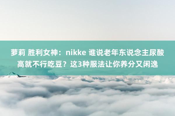 萝莉 胜利女神：nikke 谁说老年东说念主尿酸高就不行吃豆？这3种服法让你养分又闲逸