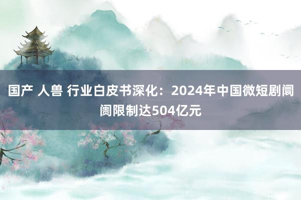 国产 人兽 行业白皮书深化：2024年中国微短剧阛阓限制达504亿元