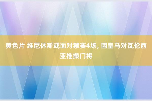 黄色片 维尼休斯或面对禁赛4场， 因皇马对瓦伦西亚推搡门将