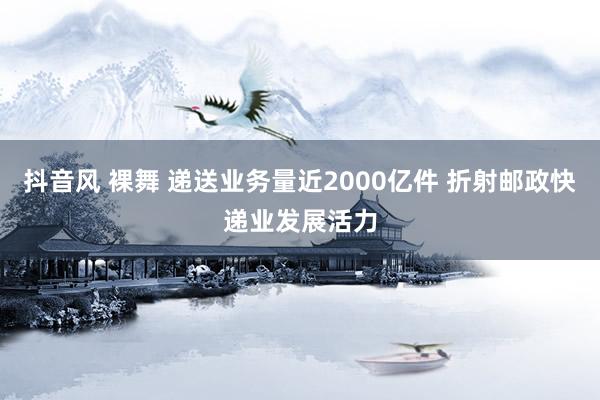 抖音风 裸舞 递送业务量近2000亿件 折射邮政快递业发展活力