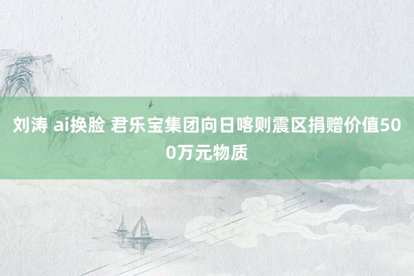 刘涛 ai换脸 君乐宝集团向日喀则震区捐赠价值500万元物质