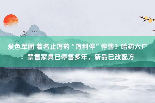 爱色军团 着名止泻药“泻利停”停售？哈药六厂：禁售家具已停售多年，新品已改配方