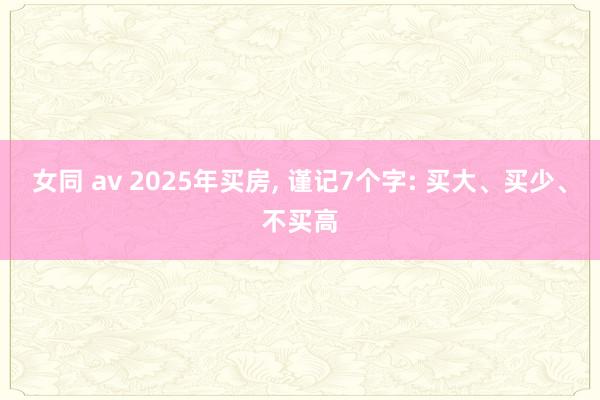 女同 av 2025年买房， 谨记7个字: 买大、买少、不买高