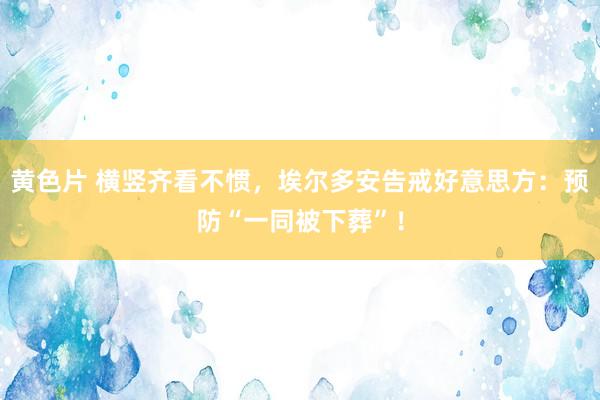 黄色片 横竖齐看不惯，埃尔多安告戒好意思方：预防“一同被下葬”！