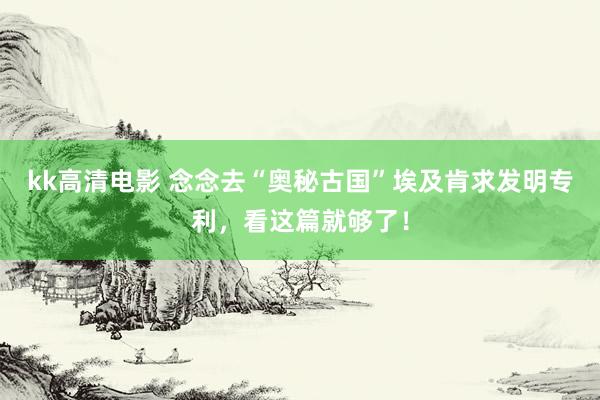 kk高清电影 念念去“奥秘古国”埃及肯求发明专利，看这篇就够了！